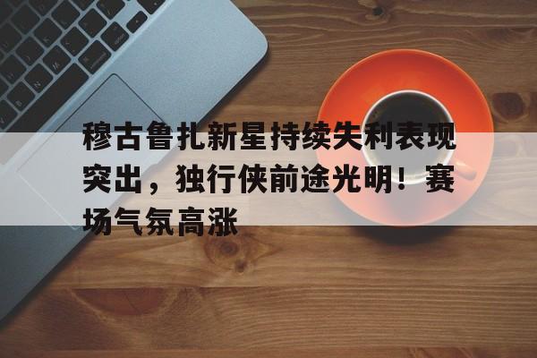 开云官网-穆古鲁扎新星持续失利表现突出，独行侠前途光明！赛场气氛高涨的简单介绍