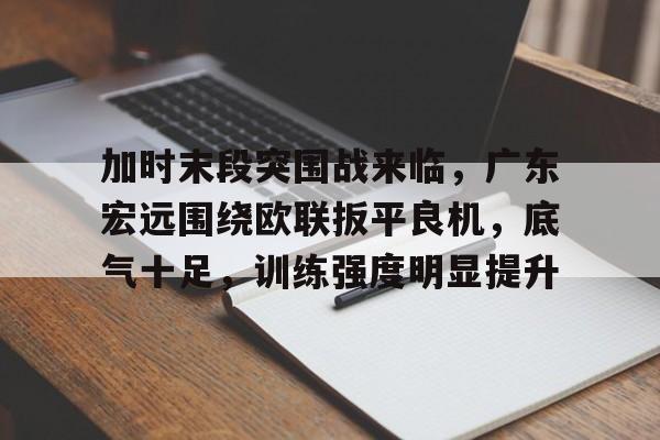 开云App-关于加时末段突围战来临，广东宏远围绕欧联扳平良机，底气十足，训练强度明显提升的信息