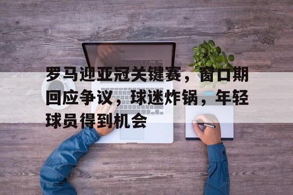 开云-包含罗马迎亚冠关键赛，窗口期回应争议，球迷炸锅，年轻球员得到机会的词条