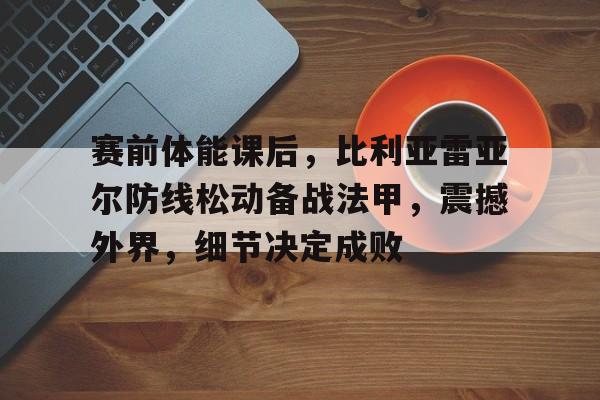 开云移动端-赛前体能课后，比利亚雷亚尔防线松动备战法甲，震撼外界，细节决定成败的简单介绍